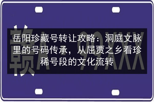 岳阳珍藏号转让攻略：洞庭文脉里的号码传承，从屈贾之乡看珍稀号段的文化流转