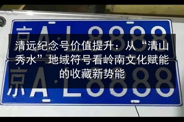 清远纪念号价值提升：从“清山秀水”地域符号看岭南文化赋能的收藏新势能 第3张
