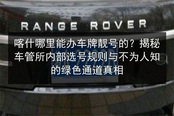 喀什哪里能办车牌靓号的?揭秘车管所内部选号规则与不为人知的绿色通道真相 第2张 喀什哪里能办车牌靓号的?揭秘车管所内部选号规则与不为人知的绿色通道真相 第2张