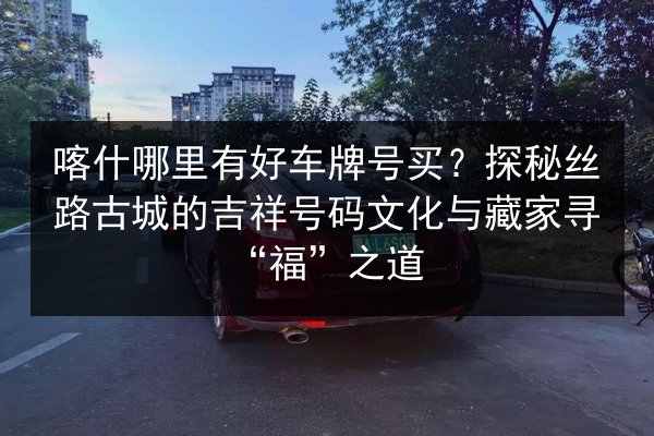 喀什哪里有好车牌号买？探秘丝路古城的吉祥号码文化与藏家寻“福”之道