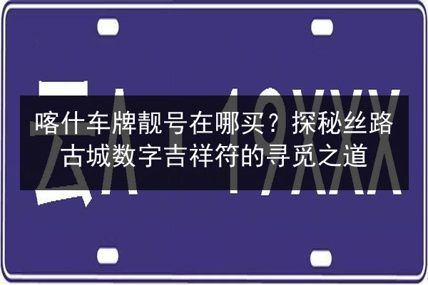 喀什车牌靓号在哪买？探秘丝路古城数字吉祥符的寻觅之道