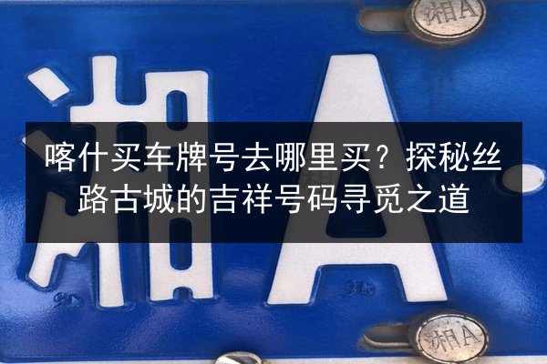 喀什买车牌号去哪里买?探秘丝路古城的吉祥号码寻觅之道 第2张 喀什买车牌号去哪里买?探秘丝路古城的吉祥号码寻觅之道 第2张
