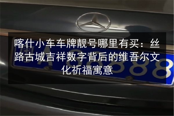 喀什小车车牌靓号哪里有买:丝路古城吉祥数字背后的维吾尔文化祈福寓意 第1张 喀什小车车牌靓号哪里有买:丝路古城吉祥数字背后的维吾尔文化祈福寓意 第1张