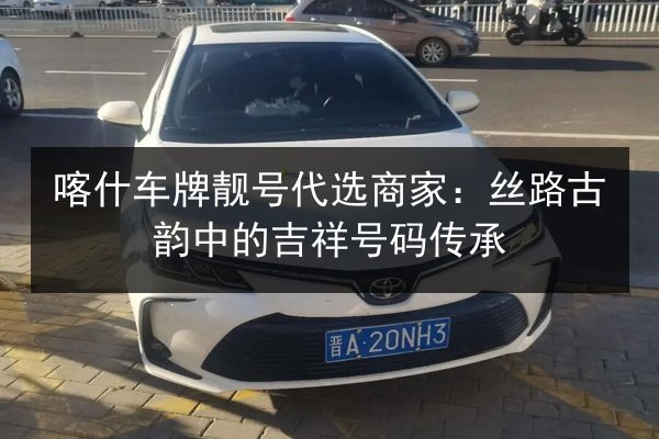 喀什车牌靓号代选商家：丝路古韵中的吉祥号码传承 第2张