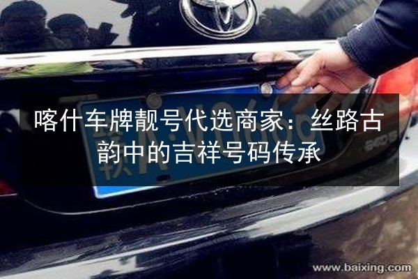 喀什车牌靓号代选商家：丝路古韵中的吉祥号码传承 第3张