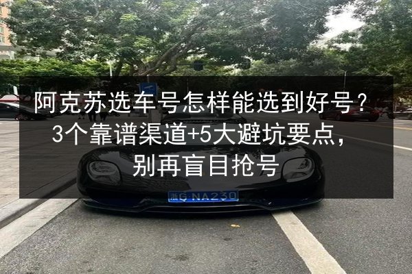 阿克苏选车号怎样能选到好号?3个靠谱渠道+5大避坑要点,别再盲目抢号 第2张 阿克苏选车号怎样能选到好号?3个靠谱渠道+5大避坑要点,别再盲目抢号 第2张