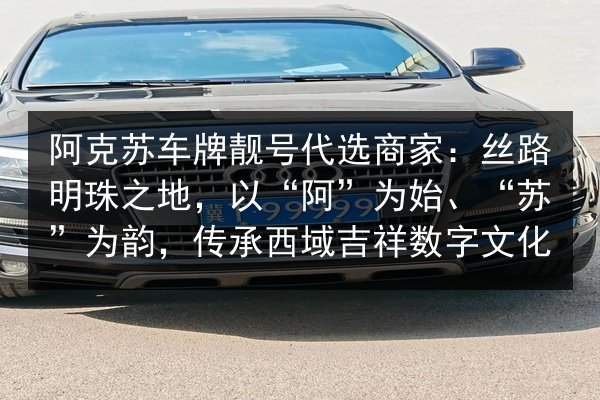 阿克苏车牌靓号代选商家:丝路明珠之地,以“阿”为始、“苏”为韵,传承西域吉祥数字文化 第2张 阿克苏车牌靓号代选商家:丝路明珠之地,以“阿”为始、“苏”为韵,传承西域吉祥数字文化 第2张