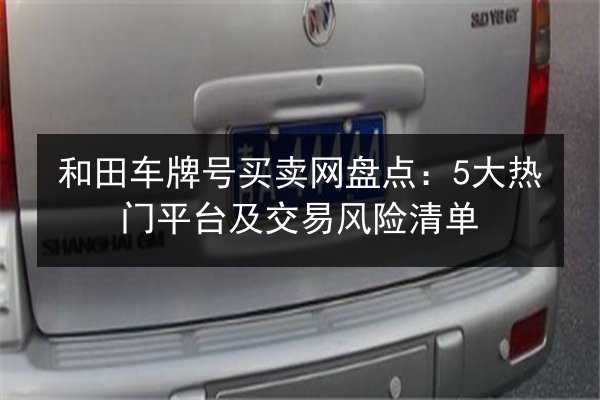 和田车牌号买卖网盘点:5大热门平台及交易风险清单 第2张 和田车牌号买卖网盘点:5大热门平台及交易风险清单 第2张