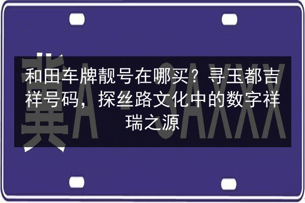 和田车牌靓号在哪买?寻玉都吉祥号码,探丝路文化中的数字祥瑞之源 第2张 和田车牌靓号在哪买?寻玉都吉祥号码,探丝路文化中的数字祥瑞之源 第2张