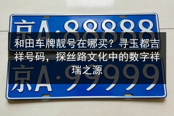 和田车牌靓号在哪买?寻玉都吉祥号码,探丝路文化中的数字祥瑞之源 第3张 和田车牌靓号在哪买?寻玉都吉祥号码,探丝路文化中的数字祥瑞之源 第3张