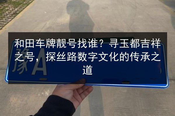 和田车牌靓号找谁？寻玉都吉祥之号，探丝路数字文化的传承之道