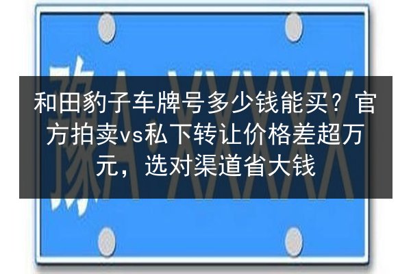 和田豹子车牌号多少钱能买?官方拍卖vs私下转让价格差超万元,选对渠道省大钱 第1张 和田豹子车牌号多少钱能买?官方拍卖vs私下转让价格差超万元,选对渠道省大钱 第1张