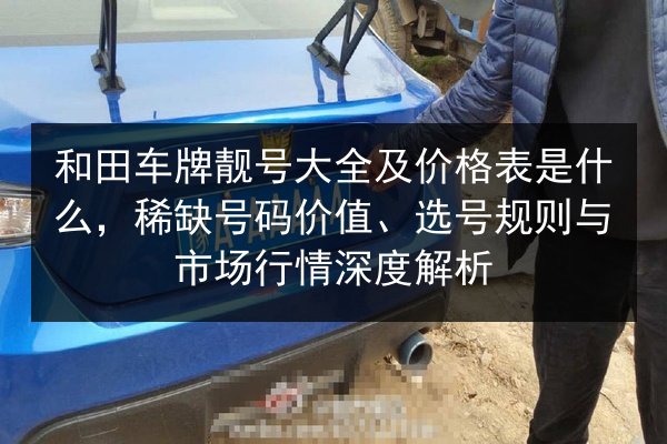 和田车牌靓号大全及价格表是什么,稀缺号码价值、选号规则与市场行情深度解析 第2张 和田车牌靓号大全及价格表是什么,稀缺号码价值、选号规则与市场行情深度解析 第2张