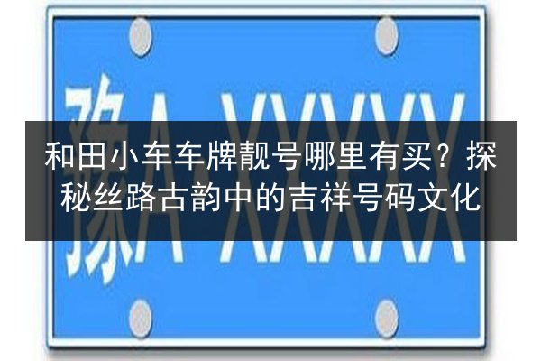 和田小车车牌靓号哪里有买?探秘丝路古韵中的吉祥号码文化 第3张 和田小车车牌靓号哪里有买?探秘丝路古韵中的吉祥号码文化 第3张