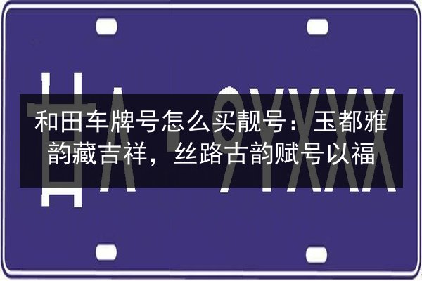 和田车牌号怎么买靓号:玉都雅韵藏吉祥,丝路古韵赋号以福 第2张 和田车牌号怎么买靓号:玉都雅韵藏吉祥,丝路古韵赋号以福 第2张