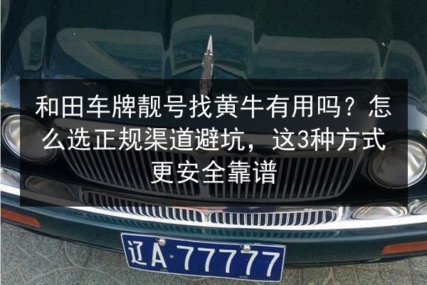 和田车牌靓号找黄牛有用吗？怎么选正规渠道避坑，这3种方式更安全靠谱 第2张