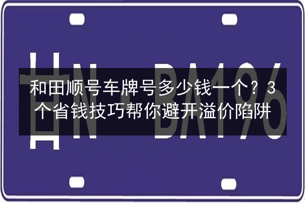 和田顺号车牌号多少钱一个?3个省钱技巧帮你避开溢价陷阱 第2张 和田顺号车牌号多少钱一个?3个省钱技巧帮你避开溢价陷阱 第2张