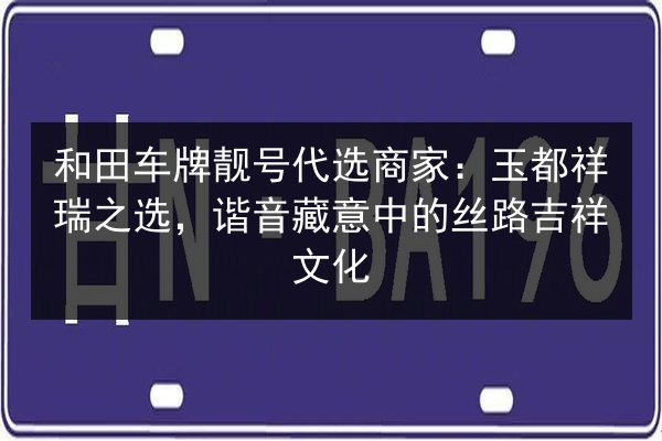 和田车牌靓号代选商家:玉都祥瑞之选,谐音藏意中的丝路吉祥文化 第2张 和田车牌靓号代选商家:玉都祥瑞之选,谐音藏意中的丝路吉祥文化 第2张