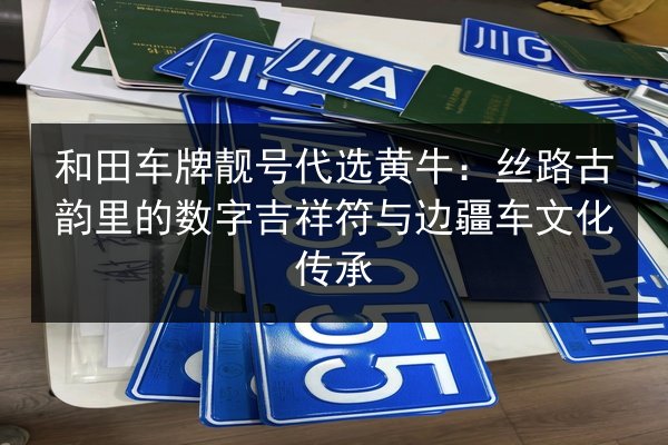 和田车牌靓号代选黄牛:丝路古韵里的数字吉祥符与边疆车文化传承 第3张 和田车牌靓号代选黄牛:丝路古韵里的数字吉祥符与边疆车文化传承 第3张