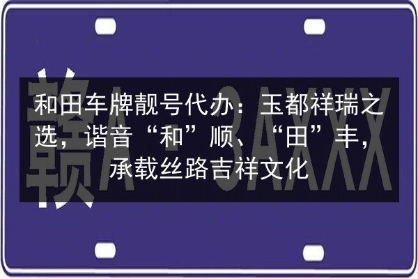 和田车牌靓号代办:玉都祥瑞之选,谐音“和”顺、“田”丰,承载丝路吉祥文化 第3张 和田车牌靓号代办:玉都祥瑞之选,谐音“和”顺、“田”丰,承载丝路吉祥文化 第3张