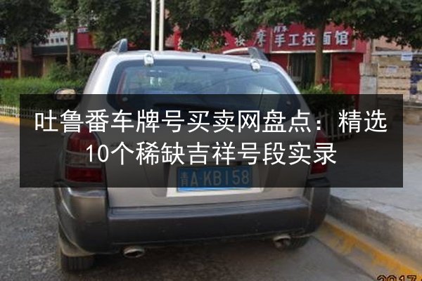 吐鲁番车牌号买卖网盘点:精选10个稀缺吉祥号段实录 第1张 吐鲁番车牌号买卖网盘点:精选10个稀缺吉祥号段实录 第1张