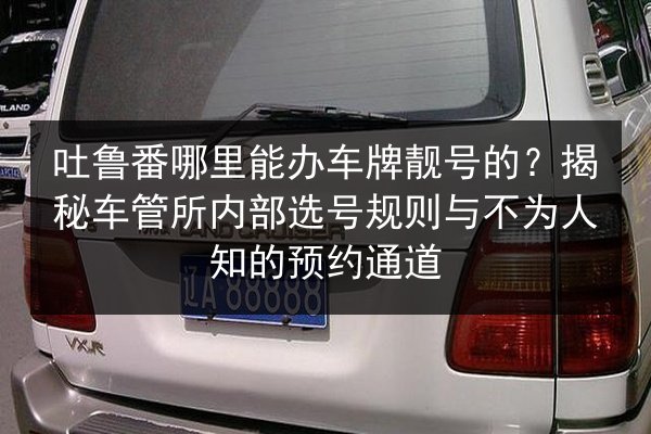 吐鲁番哪里能办车牌靓号的?揭秘车管所内部选号规则与不为人知的预约通道 第1张 吐鲁番哪里能办车牌靓号的?揭秘车管所内部选号规则与不为人知的预约通道 第1张