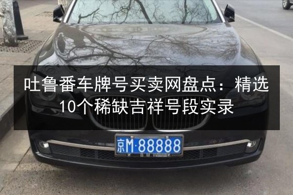 吐鲁番车牌号买卖网盘点:精选10个稀缺吉祥号段实录 第2张 吐鲁番车牌号买卖网盘点:精选10个稀缺吉祥号段实录 第2张