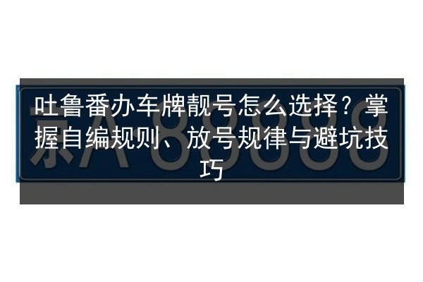 吐鲁番办车牌靓号怎么选择?掌握自编规则、放号规律与避坑技巧 第2张 吐鲁番办车牌靓号怎么选择?掌握自编规则、放号规律与避坑技巧 第2张