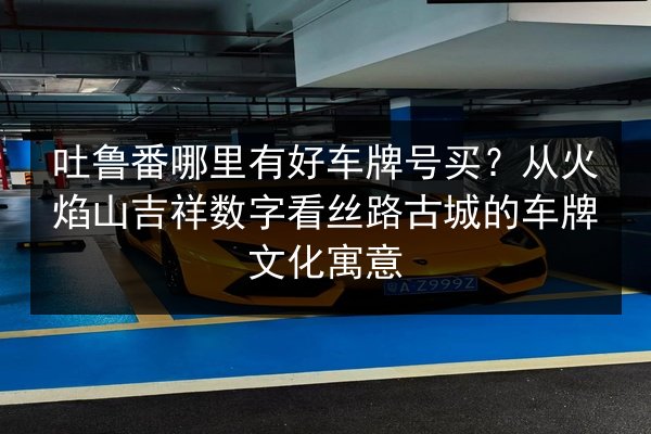 吐鲁番哪里有好车牌号买？从火焰山吉祥数字看丝路古城的车牌文化寓意