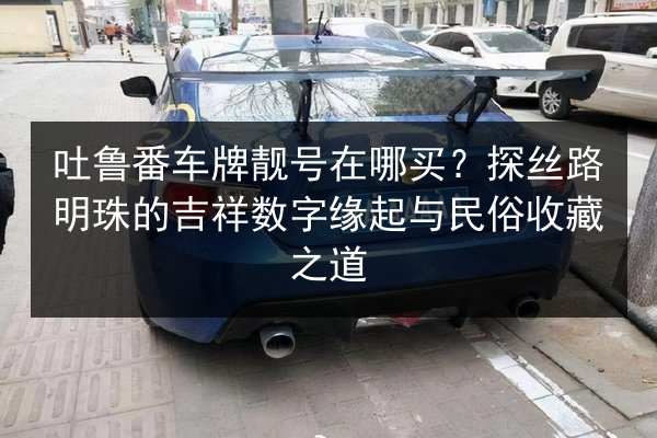 吐鲁番车牌靓号在哪买？探丝路明珠的吉祥数字缘起与民俗收藏之道 第2张