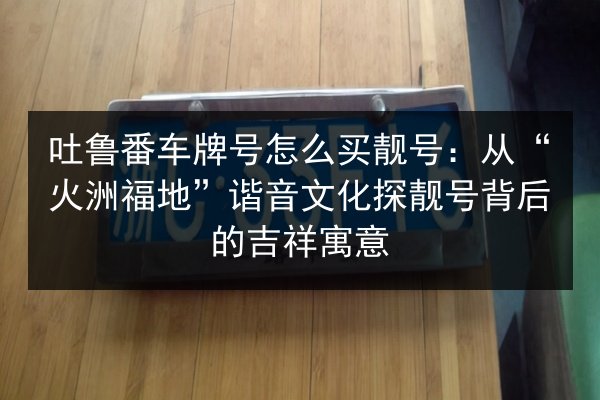 吐鲁番车牌号怎么买靓号:从“火洲福地”谐音文化探靓号背后的吉祥寓意 第2张 吐鲁番车牌号怎么买靓号:从“火洲福地”谐音文化探靓号背后的吉祥寓意 第2张