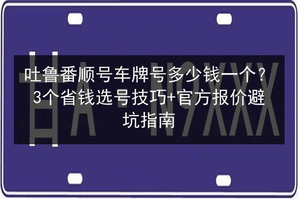 吐鲁番顺号车牌号多少钱一个?3个省钱选号技巧+官方报价避坑指南 第2张 吐鲁番顺号车牌号多少钱一个?3个省钱选号技巧+官方报价避坑指南 第2张