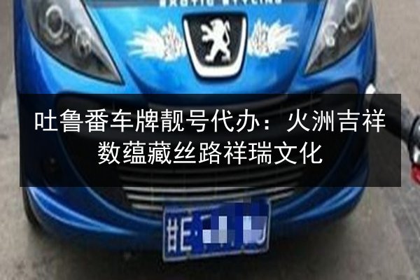 吐鲁番车牌靓号代办：火洲吉祥数蕴藏丝路祥瑞文化 第2张