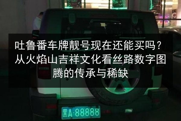 吐鲁番车牌靓号现在还能买吗？从火焰山吉祥文化看丝路数字图腾的传承与稀缺