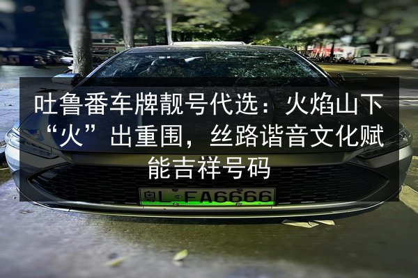吐鲁番车牌靓号代选:火焰山下“火”出重围,丝路谐音文化赋能吉祥号码 第1张 吐鲁番车牌靓号代选:火焰山下“火”出重围,丝路谐音文化赋能吉祥号码 第1张