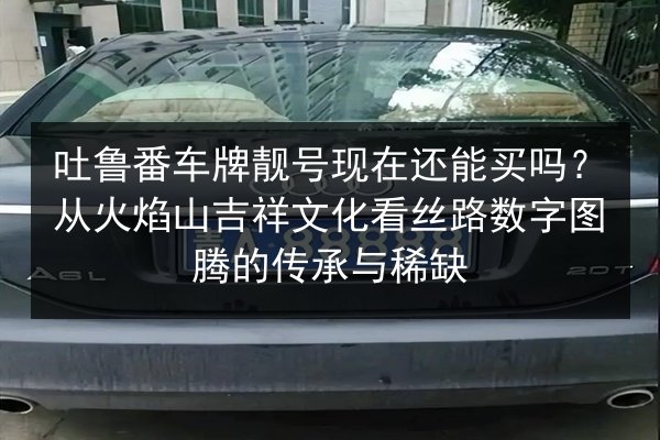 吐鲁番车牌靓号现在还能买吗？从火焰山吉祥文化看丝路数字图腾的传承与稀缺 第2张