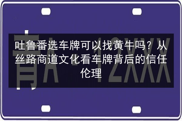 吐鲁番选车牌可以找黄牛吗？从丝路商道文化看车牌背后的信任伦理 第2张
