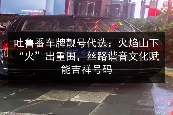 吐鲁番车牌靓号代选:火焰山下“火”出重围,丝路谐音文化赋能吉祥号码 第4张 吐鲁番车牌靓号代选:火焰山下“火”出重围,丝路谐音文化赋能吉祥号码 第4张