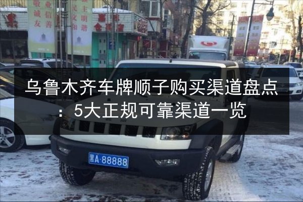 乌鲁木齐车牌顺子购买渠道盘点：5大正规可靠渠道一览 第2张