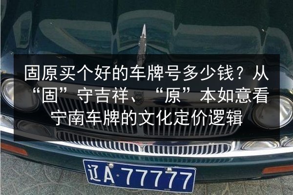 固原买个好的车牌号多少钱?从“固”守吉祥、“原”本如意看宁南车牌的文化定价逻辑 第2张 固原买个好的车牌号多少钱?从“固”守吉祥、“原”本如意看宁南车牌的文化定价逻辑 第2张