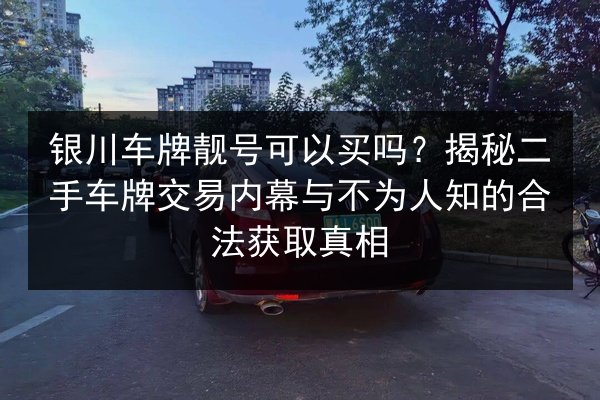银川车牌靓号可以买吗？揭秘二手车牌交易内幕与不为人知的合法获取真相 第3张