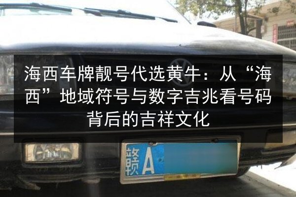 海西车牌靓号代选黄牛：从“海西”地域符号与数字吉兆看号码背后的吉祥文化 第2张