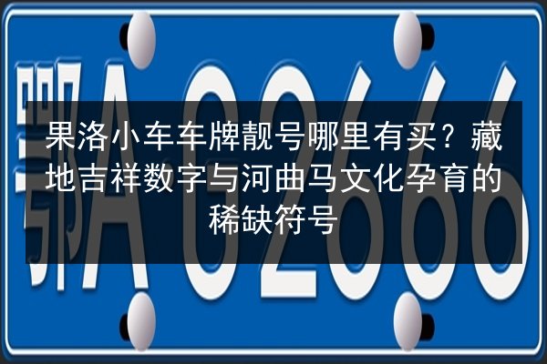 果洛小车车牌靓号哪里有买？藏地吉祥数字与河曲马文化孕育的稀缺符号