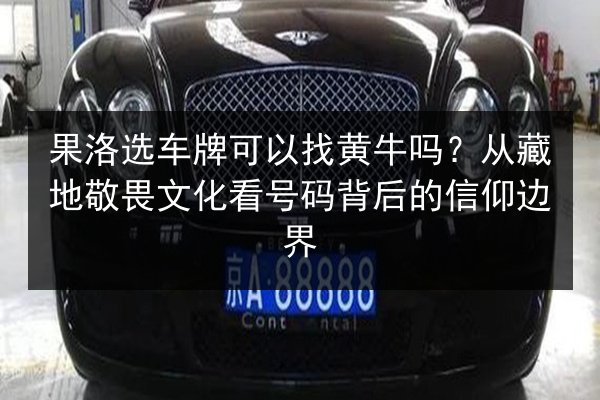 果洛选车牌可以找黄牛吗？从藏地敬畏文化看号码背后的信仰边界