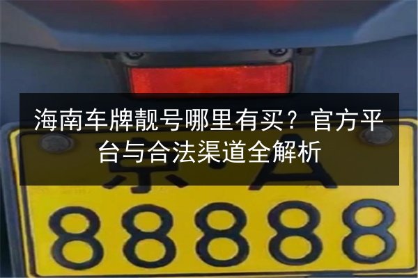 海南车牌靓号哪里有买?官方平台与合法渠道全解析 第2张 海南车牌靓号哪里有买?官方平台与合法渠道全解析 第2张