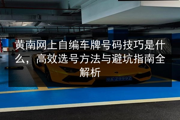 黄南网上自编车牌号码技巧是什么,高效选号方法与避坑指南全解析 第3张 黄南网上自编车牌号码技巧是什么,高效选号方法与避坑指南全解析 第3张
