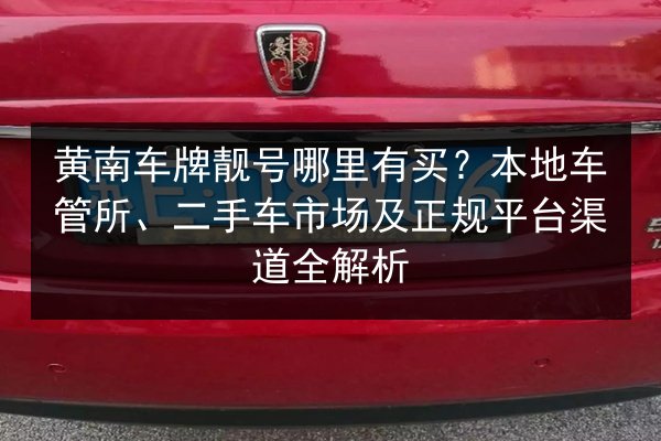 黄南车牌靓号哪里有买？本地车管所、二手车市场及正规平台渠道全解析