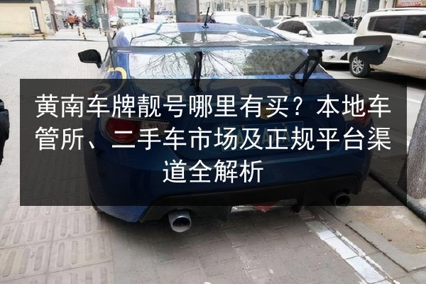 黄南车牌靓号哪里有买?本地车管所、二手车市场及正规平台渠道全解析 第3张 黄南车牌靓号哪里有买?本地车管所、二手车市场及正规平台渠道全解析 第3张