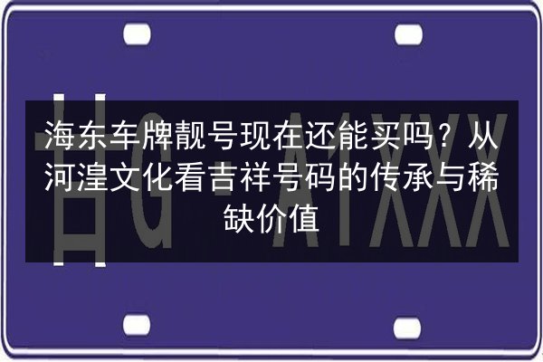 海东车牌靓号现在还能买吗？从河湟文化看吉祥号码的传承与稀缺价值 第3张