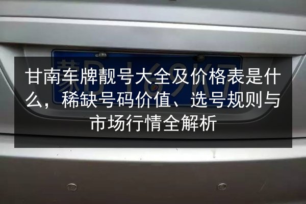 甘南车牌靓号大全及价格表是什么，稀缺号码价值、选号规则与市场行情全解析